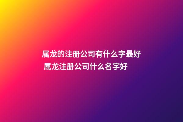 属龙的注册公司有什么字最好 属龙注册公司什么名字好-第1张-公司起名-玄机派